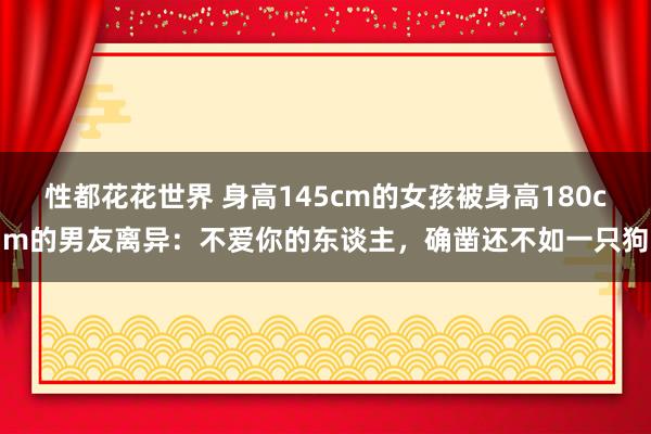 性都花花世界 身高145cm的女孩被身高180cm的男友离异：不爱你的东谈主，确凿还不如一只狗
