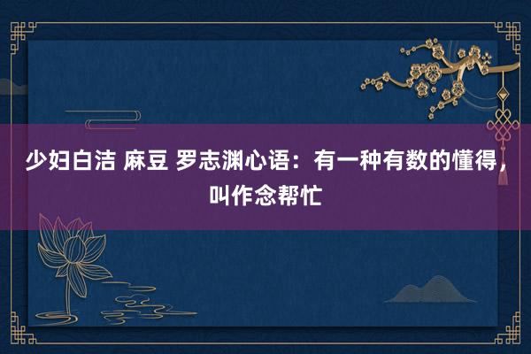 少妇白洁 麻豆 罗志渊心语：有一种有数的懂得，叫作念帮忙