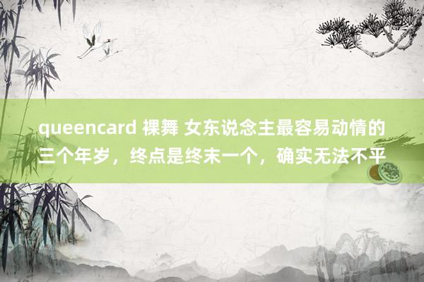queencard 裸舞 女东说念主最容易动情的三个年岁，终点是终末一个，确实无法不平