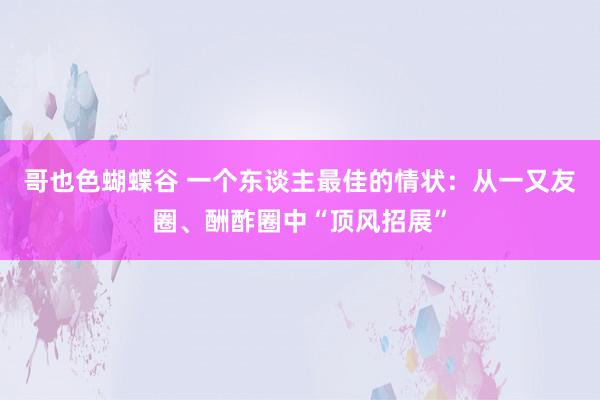 哥也色蝴蝶谷 一个东谈主最佳的情状：从一又友圈、酬酢圈中“顶风招展”
