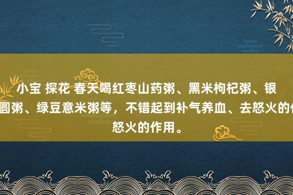 小宝 探花 春天喝红枣山药粥、黑米枸杞粥、银耳桂圆粥、绿豆意米粥等，不错起到补气养血、去怒火的作用。