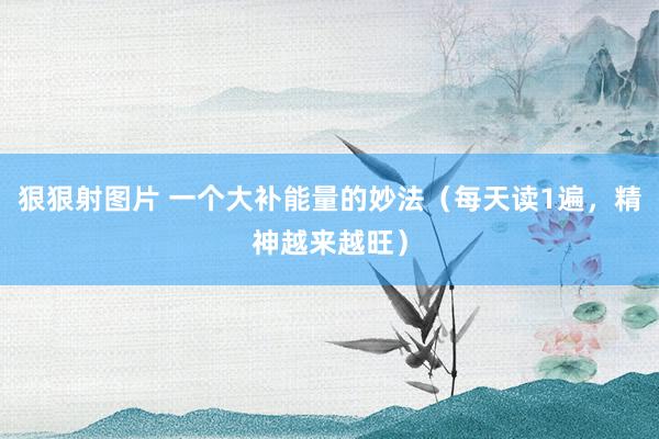 狠狠射图片 一个大补能量的妙法（每天读1遍，精神越来越旺）