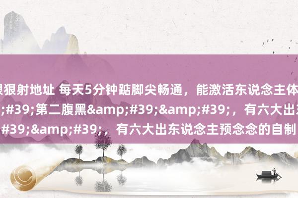 狠狠射地址 每天5分钟踮脚尖畅通,能激活东说念主体''第二腹黑'',有六大出东说念主预念念的自制