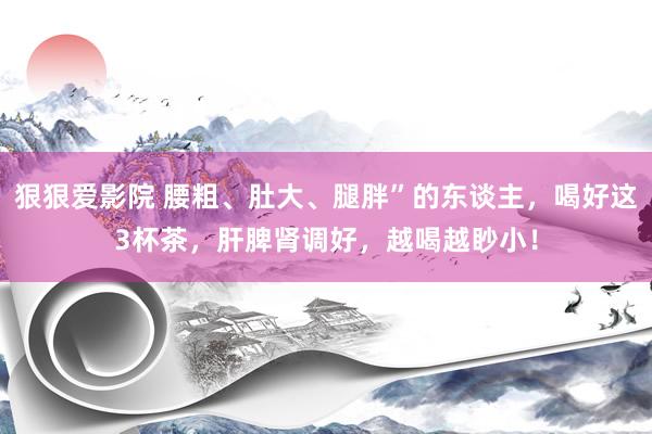 狠狠爱影院 腰粗、肚大、腿胖”的东谈主，喝好这3杯茶，肝脾肾调好，越喝越眇小！