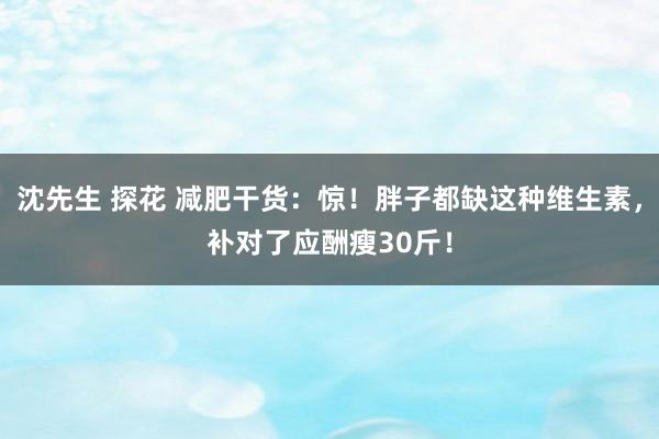 沈先生 探花 减肥干货：惊！胖子都缺这种维生素，补对了应酬瘦30斤！