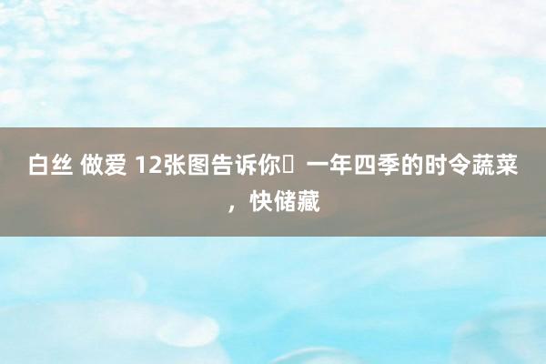 白丝 做爱 12张图告诉你❗一年四季的时令蔬菜，快储藏