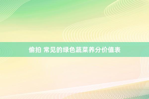 偷拍 常见的绿色蔬菜养分价值表