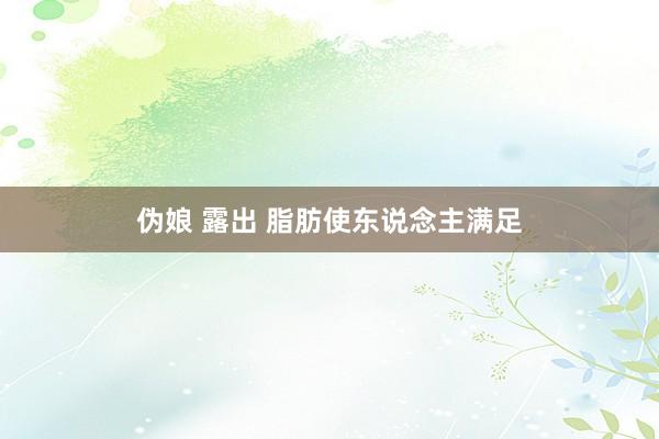 伪娘 露出 脂肪使东说念主满足