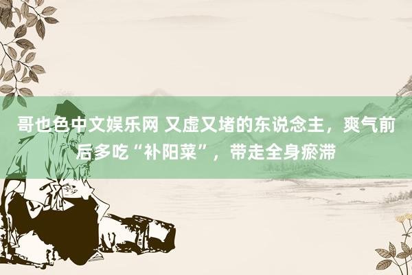 哥也色中文娱乐网 又虚又堵的东说念主，爽气前后多吃“补阳菜”，带走全身瘀滞