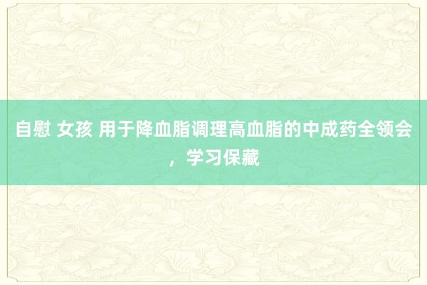 自慰 女孩 用于降血脂调理高血脂的中成药全领会，学习保藏
