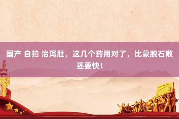 国产 自拍 治泻肚，这几个药用对了，比蒙脱石散还要快！