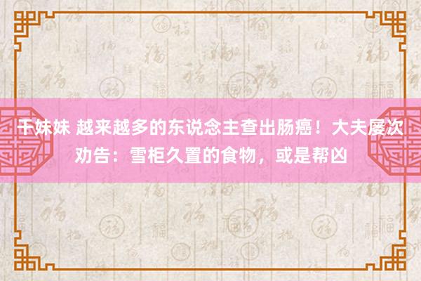 干妹妹 越来越多的东说念主查出肠癌！大夫屡次劝告：雪柜久置的食物，或是帮凶