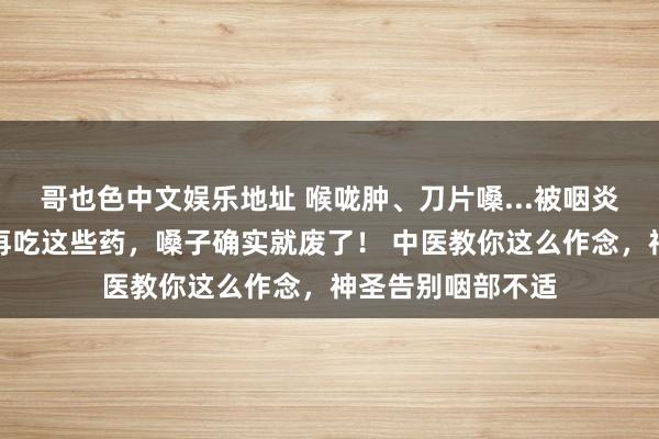 哥也色中文娱乐地址 喉咙肿、刀片嗓...被咽炎折磨的东谈主，再吃这些药，嗓子确实就废了！ 中医教你这么作念，神圣告别咽部不适