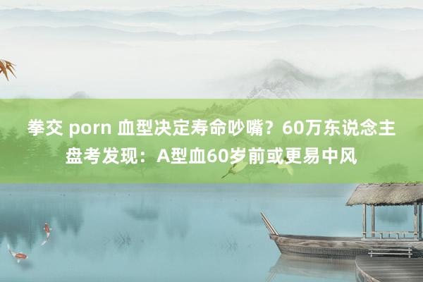 拳交 porn 血型决定寿命吵嘴？60万东说念主盘考发现：A型血60岁前或更易中风