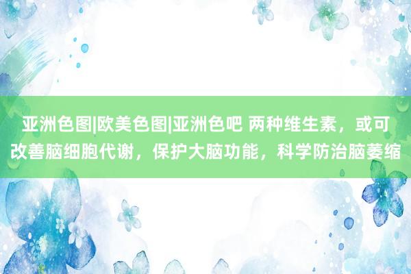 亚洲色图|欧美色图|亚洲色吧 两种维生素，或可改善脑细胞代谢，保护大脑功能，科学防治脑萎缩