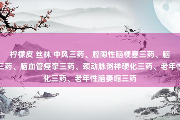 柠檬皮 丝袜 中风三药、腔隙性脑梗塞三药、脑出血后遗症三药、脑血管痉挛三药、颈动脉粥样硬化三药、老年性脑萎缩三药