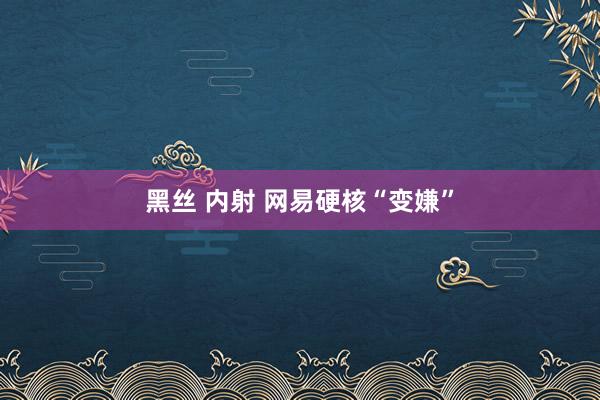 黑丝 内射 网易硬核“变嫌”