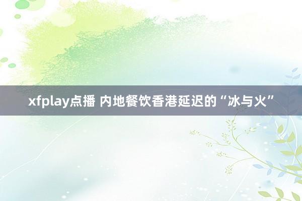 xfplay点播 内地餐饮香港延迟的“冰与火”