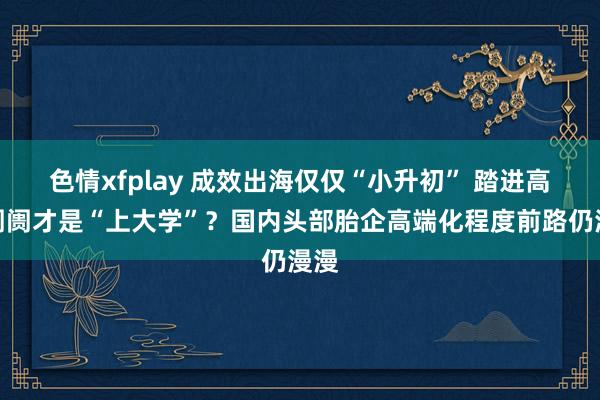 色情xfplay 成效出海仅仅“小升初” 踏进高端阛阓才是“上大学”？国内头部胎企高端化程度前路仍漫漫