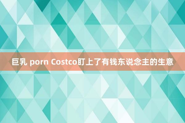巨乳 porn Costco盯上了有钱东说念主的生意