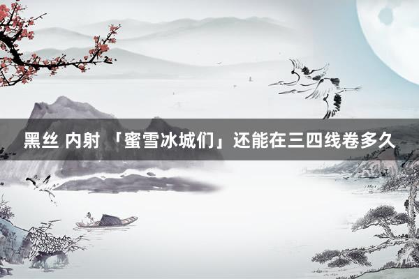 黑丝 内射 「蜜雪冰城们」还能在三四线卷多久