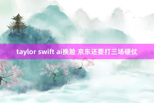 taylor swift ai换脸 京东还要打三场硬仗