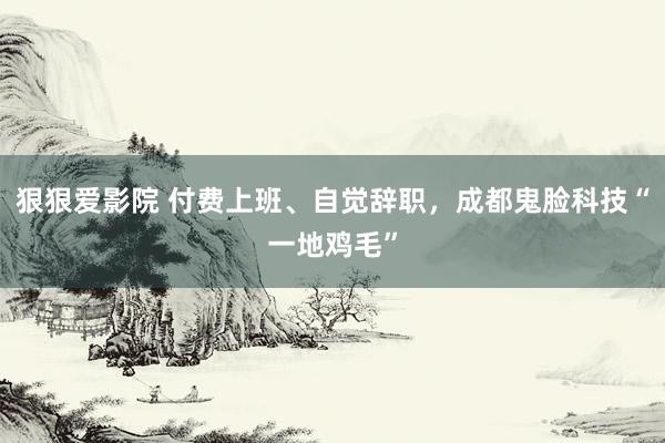 狠狠爱影院 付费上班、自觉辞职，成都鬼脸科技“一地鸡毛”