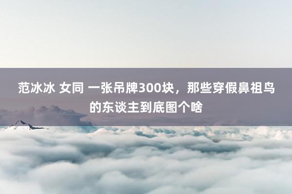 范冰冰 女同 一张吊牌300块，那些穿假鼻祖鸟的东谈主到底图个啥