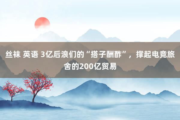 丝袜 英语 3亿后浪们的“搭子酬酢”，撑起电竞旅舍的200亿贸易