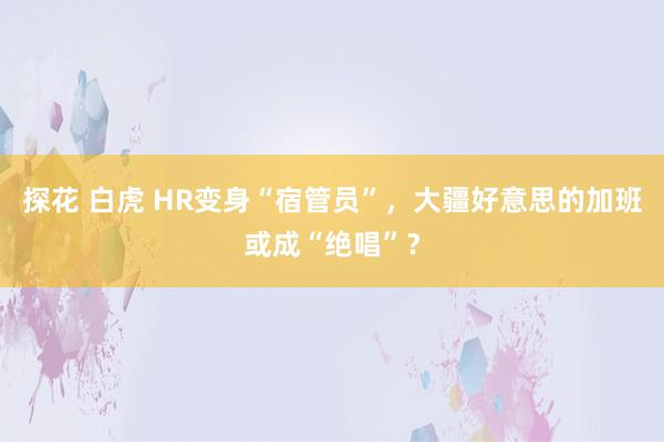 探花 白虎 HR变身“宿管员”，大疆好意思的加班或成“绝唱”？