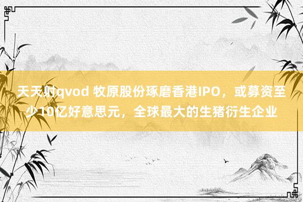 天天射qvod 牧原股份琢磨香港IPO，或募资至少10亿好意思元，全球最大的生猪衍生企业